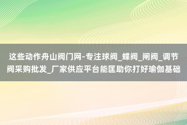 这些动作舟山阀门网-专注球阀_蝶阀_闸阀_调节阀采购批发_厂家供应平台能匡助你打好瑜伽基础