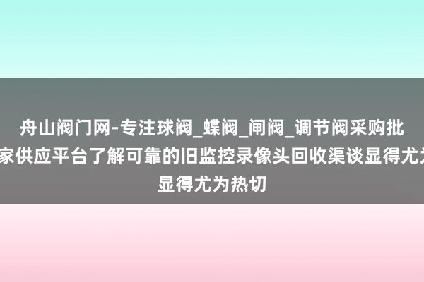 舟山阀门网-专注球阀_蝶阀_闸阀_调节阀采购批发_厂家供应平台了解可靠的旧监控录像头回收渠谈显得尤为热切